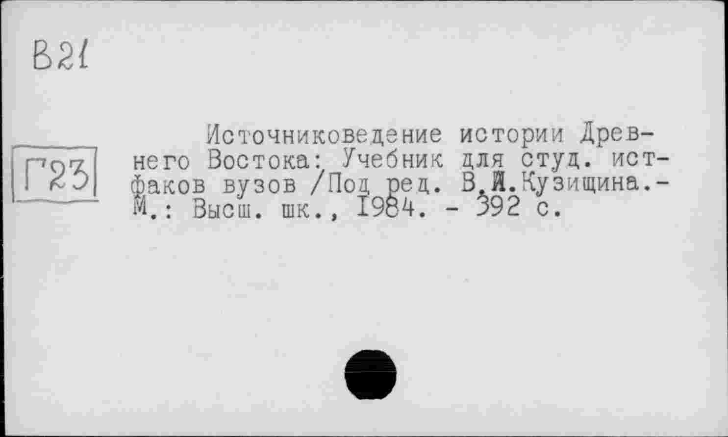 ﻿В2І
та
Источниковедение истории Древнего Востока: Учебник для студ. истфаков вузов /Под ред. В.И.Кузищина.-М. : Высш, шк., 1984. - $92 с.